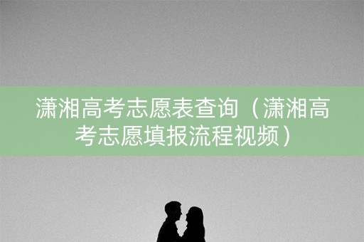 潇湘高考志愿表查询（潇湘高考志愿填报流程视频）