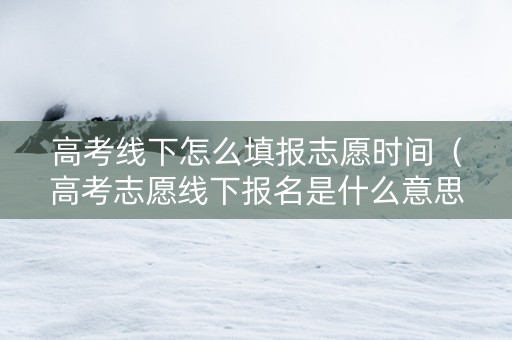 高考线下怎么填报志愿时间（高考志愿线下报名是什么意思）