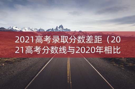 2021高考录取分数差距（2021高考分数线与2020年相比）