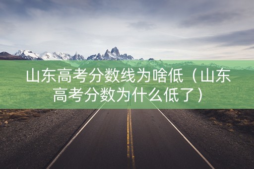 山东高考分数线为啥低（山东高考分数为什么低了）