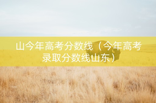 山今年高考分数线（今年高考录取分数线山东）