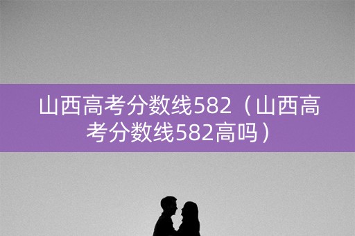山西高考分数线582（山西高考分数线582高吗）