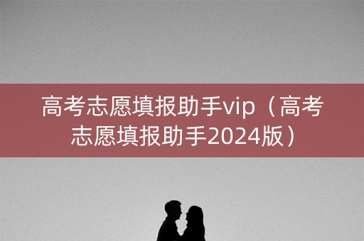 高考志愿填报助手vip（高考志愿填报助手2024版）