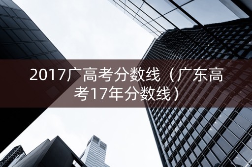 2017广高考分数线（广东高考17年分数线）