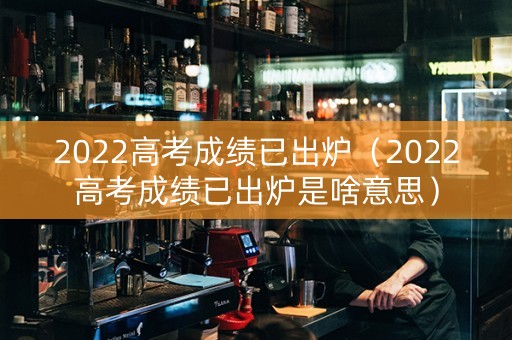 2022高考成绩已出炉（2022高考成绩已出炉是啥意思）