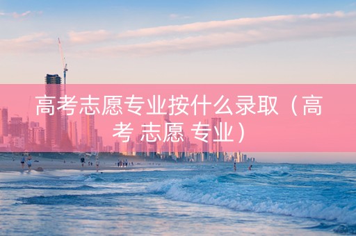 高考志愿专业按什么录取（高考 志愿 专业）