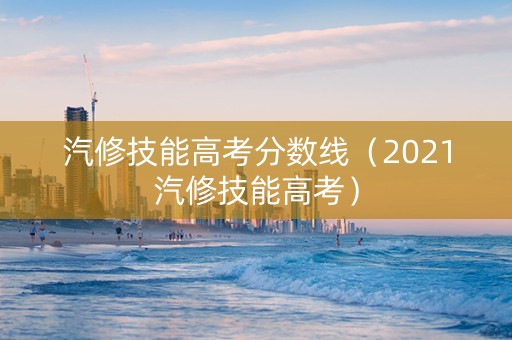 汽修技能高考分数线（2021汽修技能高考）