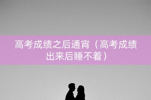 高考成绩之后通宵（高考成绩出来后睡不着）