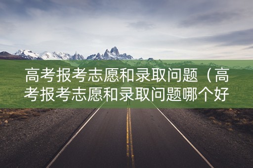 高考报考志愿和录取问题（高考报考志愿和录取问题哪个好）