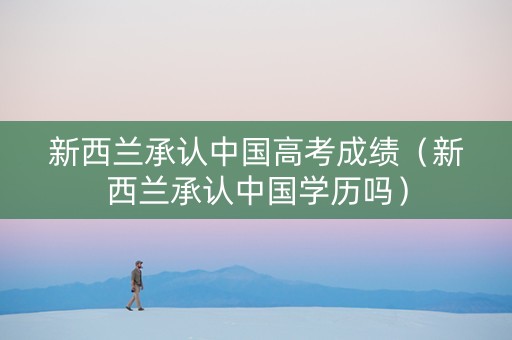 新西兰承认中国高考成绩（新西兰承认中国学历吗）