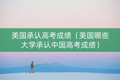 美国承认高考成绩（美国哪些大学承认中国高考成绩）