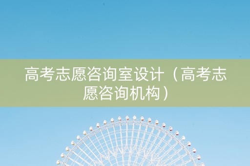 高考志愿咨询室设计（高考志愿咨询机构）