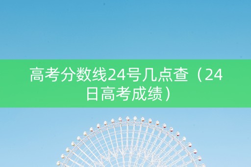 高考分数线24号几点查（24日高考成绩）