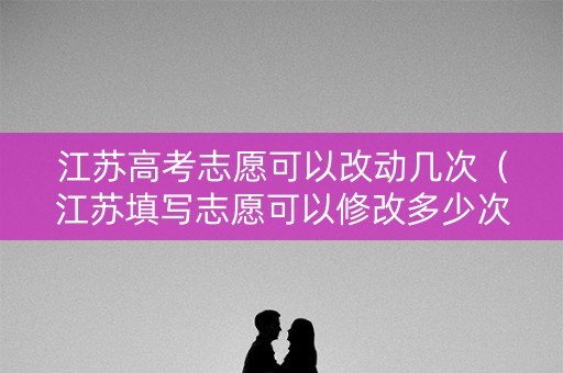 江苏高考志愿可以改动几次（江苏填写志愿可以修改多少次）