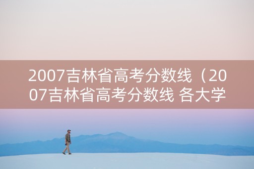 2007吉林省高考分数线（2007吉林省高考分数线 各大学）