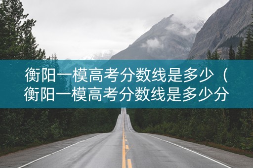 衡阳一模高考分数线是多少（衡阳一模高考分数线是多少分）