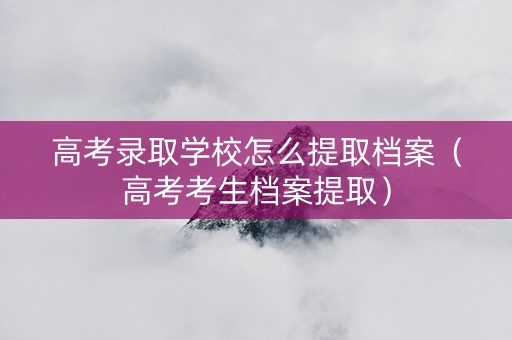 高考录取学校怎么提取档案（高考考生档案提取）