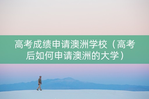 高考成绩申请澳洲学校（高考后如何申请澳洲的大学）