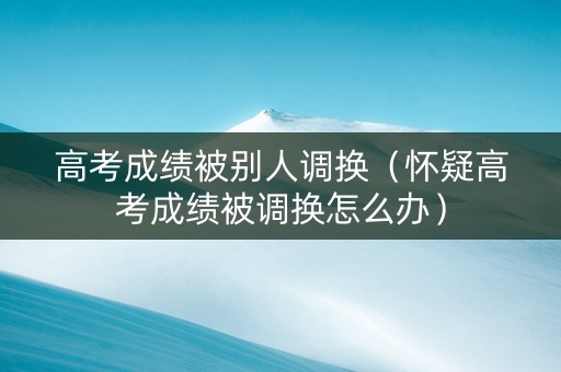 高考成绩被别人调换（怀疑高考成绩被调换怎么办）