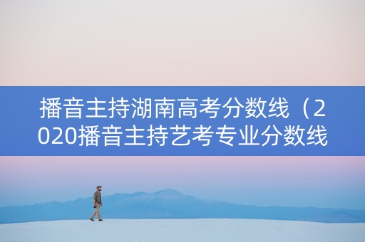 播音主持湖南高考分数线（2020播音主持艺考专业分数线湖南）