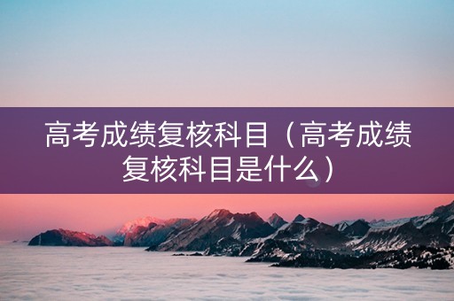 高考成绩复核科目（高考成绩复核科目是什么）