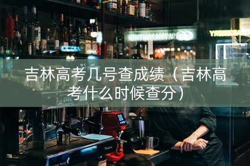 吉林高考几号查成绩（吉林高考什么时候查分）