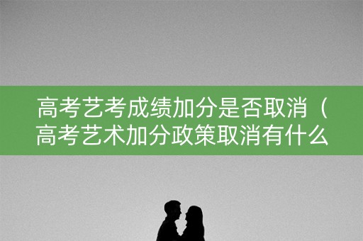 高考艺考成绩加分是否取消（高考艺术加分政策取消有什么看法）