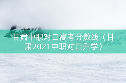 甘肃中职对口高考分数线（甘肃2021中职对口升学）