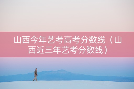 山西今年艺考高考分数线（山西近三年艺考分数线）