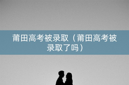 莆田高考被录取（莆田高考被录取了吗）