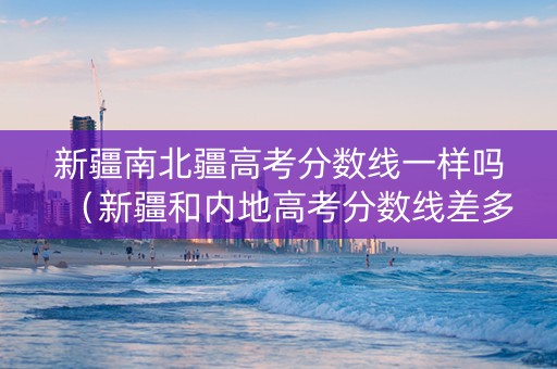 新疆南北疆高考分数线一样吗（新疆和内地高考分数线差多少）