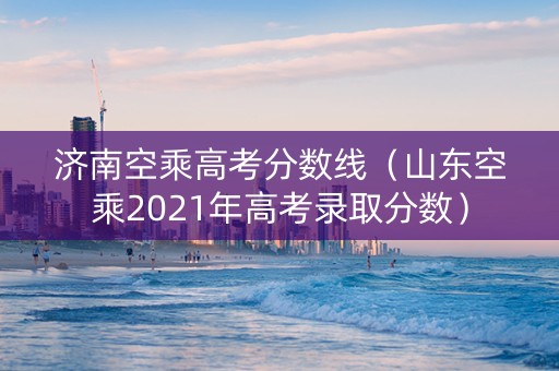 济南空乘高考分数线（山东空乘2021年高考录取分数）