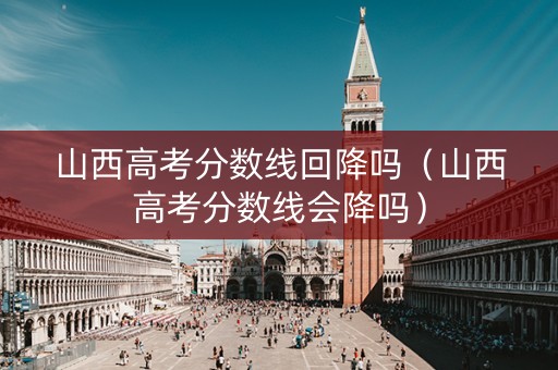 山西高考分数线回降吗（山西高考分数线会降吗）