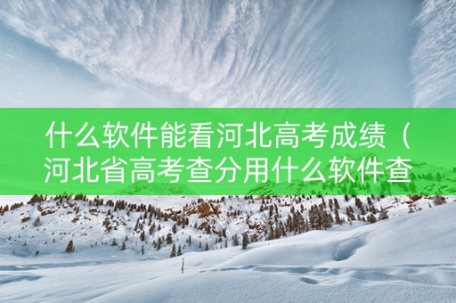 什么软件能看河北高考成绩（河北省高考查分用什么软件查）