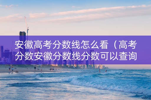 安徽高考分数线怎么看（高考分数安徽分数线分数可以查询）