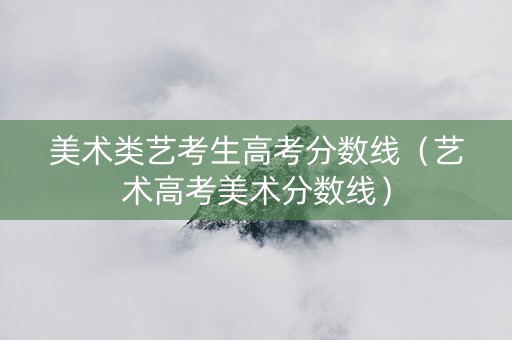 美术类艺考生高考分数线（艺术高考美术分数线）