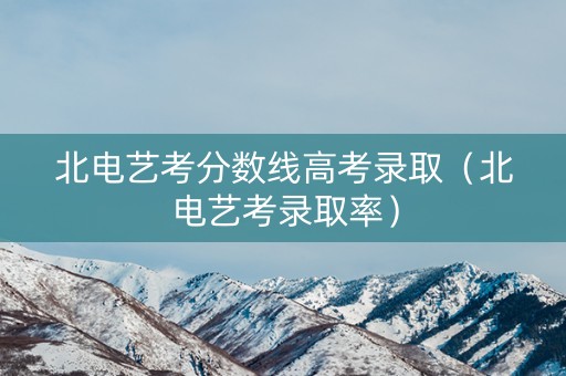 北电艺考分数线高考录取（北电艺考录取率）