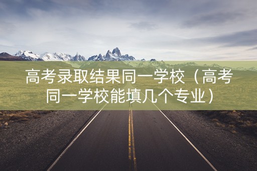 高考录取结果同一学校（高考同一学校能填几个专业）