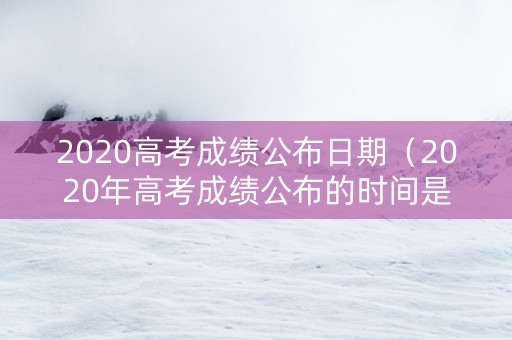 2020高考成绩公布日期（2020年高考成绩公布的时间是什么时候?）