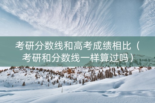 考研分数线和高考成绩相比（考研和分数线一样算过吗）