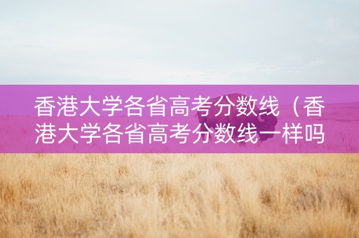 香港大学各省高考分数线（香港大学各省高考分数线一样吗）