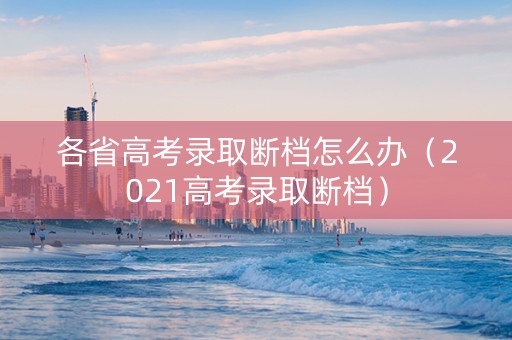 各省高考录取断档怎么办（2021高考录取断档）