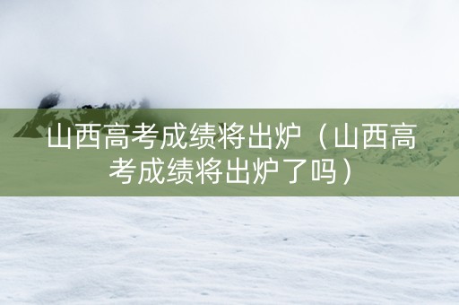 山西高考成绩将出炉（山西高考成绩将出炉了吗）