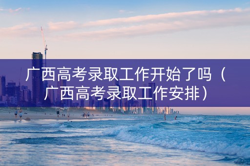 广西高考录取工作开始了吗（广西高考录取工作安排）
