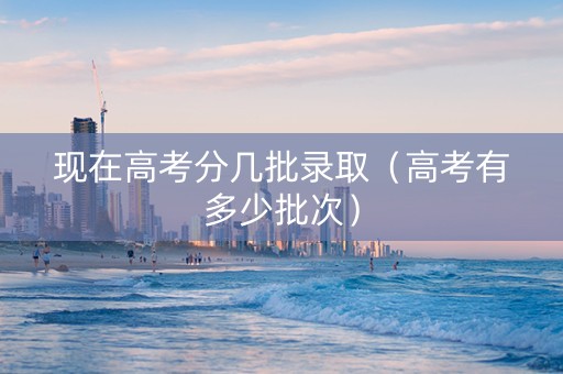 现在高考分几批录取（高考有多少批次）