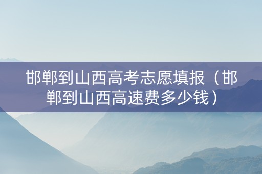 邯郸到山西高考志愿填报（邯郸到山西高速费多少钱）