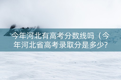今年河北有高考分数线吗（今年河北省高考录取分是多少?）