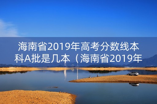海南省2019年高考分数线本科A批是几本（海南省2019年高考分数线本科a批是几本学校）