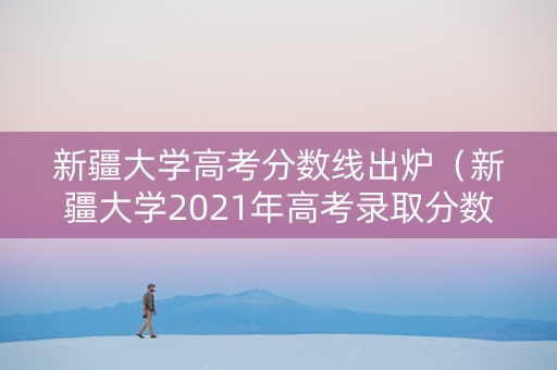 新疆大学高考分数线出炉（新疆大学2021年高考录取分数线）