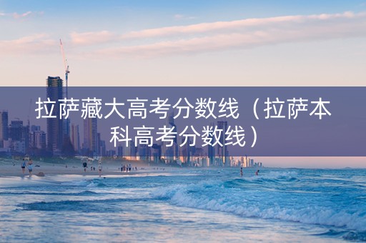 拉萨藏大高考分数线（拉萨本科高考分数线）